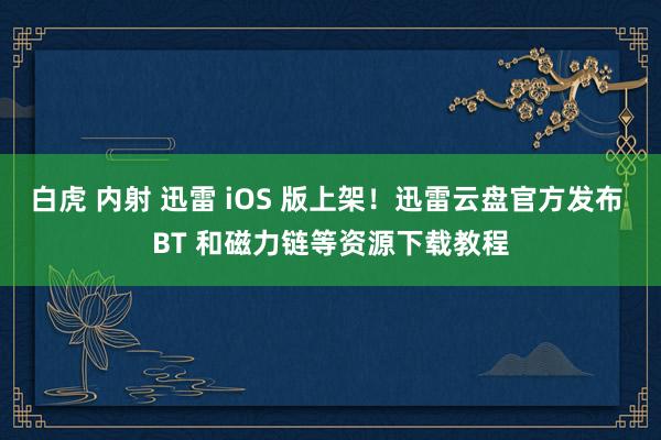 白虎 内射 迅雷 iOS 版上架！迅雷云盘官方发布 BT 和磁力链等资源下载教程