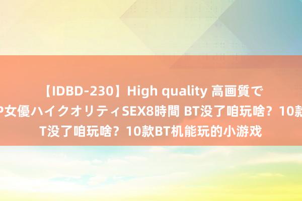 【IDBD-230】High quality 高画質で魅せます！究極のIP女優ハイクオリティSEX8時間 BT没了咱玩啥？10款BT机能玩的小游戏