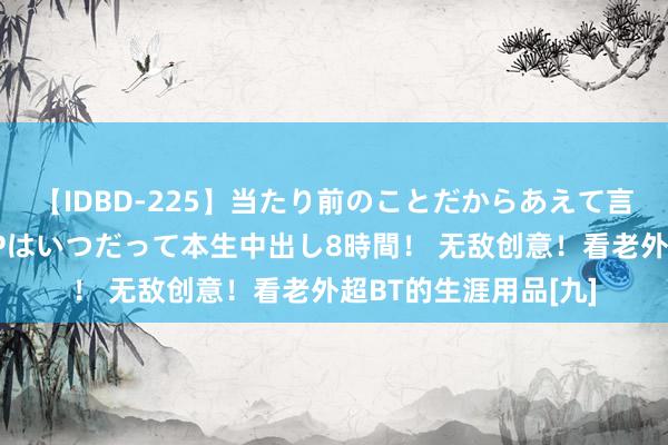 【IDBD-225】当たり前のことだからあえて言わなかったけど…IPはいつだって本生中出し8時間！ 无敌创意！看老外超BT的生涯用品[九]