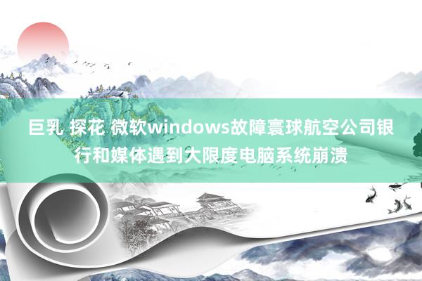 巨乳 探花 微软windows故障寰球航空公司银行和媒体遇到大限度电脑系统崩溃