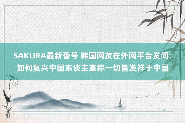 SAKURA最新番号 韩国网友在外网平台发问：如何复兴中国东谈主宣称一切皆发祥于中国