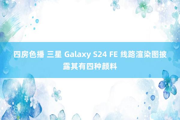 四房色播 三星 Galaxy S24 FE 线路渲染图披露其有四种颜料