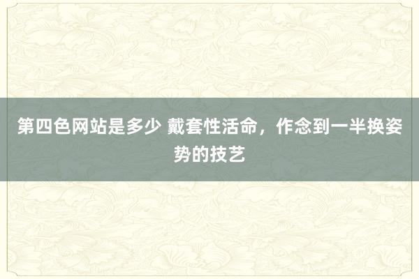 第四色网站是多少 戴套性活命，作念到一半换姿势的技艺