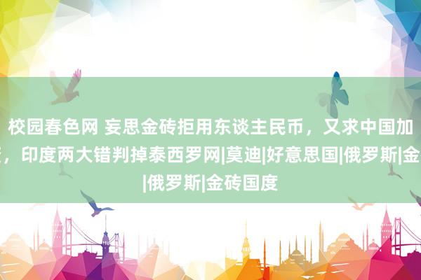 校园春色网 妄思金砖拒用东谈主民币，又求中国加大投资，印度两大错判掉泰西罗网|莫迪|好意思国|俄罗斯|金砖国度