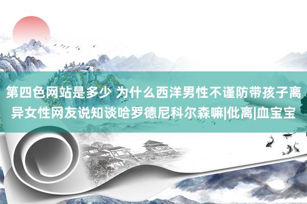 第四色网站是多少 为什么西洋男性不谨防带孩子离异女性网友说知谈哈罗德尼科尔森嘛|仳离|血宝宝