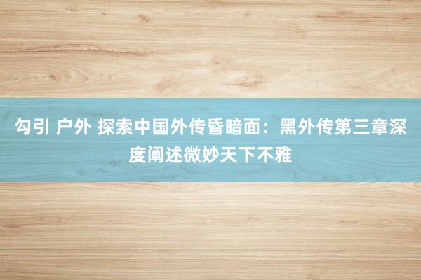 勾引 户外 探索中国外传昏暗面：黑外传第三章深度阐述微妙天下不雅