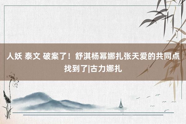 人妖 泰文 破案了！舒淇杨幂娜扎张天爱的共同点找到了|古力娜扎