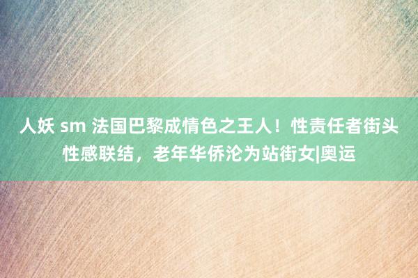 人妖 sm 法国巴黎成情色之王人！性责任者街头性感联结，老年华侨沦为站街女|奥运