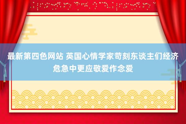 最新第四色网站 英国心情学家苛刻东谈主们经济危急中更应敬爱作念爱