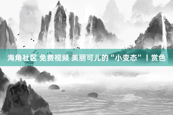 海角社区 免费视频 美丽可儿的“小变态”丨赏色