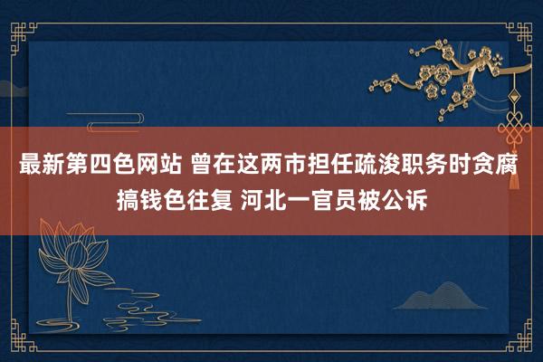 最新第四色网站 曾在这两市担任疏浚职务时贪腐 搞钱色往复 河北一官员被公诉