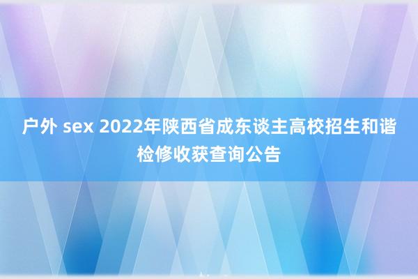 户外 sex 2022年陕西省成东谈主高校招生和谐检修收获查询公告