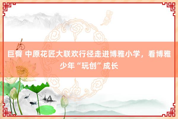 巨臀 中原花匠大联欢行径走进博雅小学，看博雅少年“玩创”成长