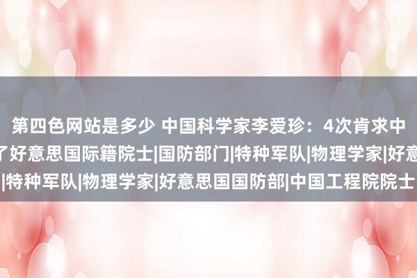 第四色网站是多少 中国科学家李爱珍：4次肯求中科院院士被拒，却成了好意思国际籍院士|国防部门|特种军队|物理学家|好意思国国防部|中国工程院院士