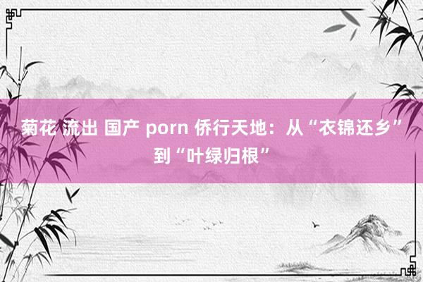 菊花 流出 国产 porn 侨行天地：从“衣锦还乡”到“叶绿归根”