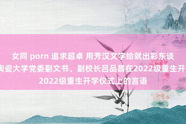 女同 porn 追求超卓 用芳汉文字绘就出彩东谈主生——景德镇陶瓷大学党委副文书、副校长吕品昌在2022级重生开学仪式上的言语