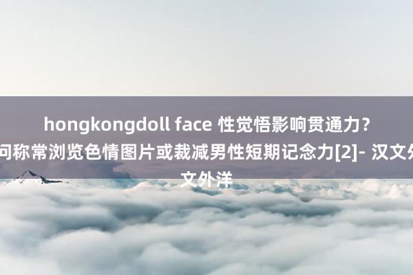 hongkongdoll face 性觉悟影响贯通力？ 盘问称常浏览色情图片或裁减男性短期记念力[2]- 汉文外洋