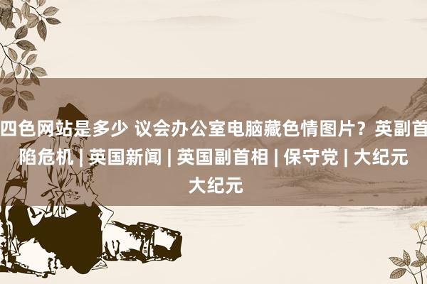 第四色网站是多少 议会办公室电脑藏色情图片？英副首相陷危机 | 英国新闻 | 英国副首相 | 保守党 | 大纪元