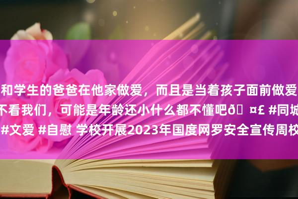 和学生的爸爸在他家做爱，而且是当着孩子面前做爱，太刺激了，孩子完全不看我们，可能是年龄还小什么都不懂吧🤣 #同城 #文爱 #自慰 学校开展2023年国度网罗安全宣传周校园日步履 | 中国音乐学院