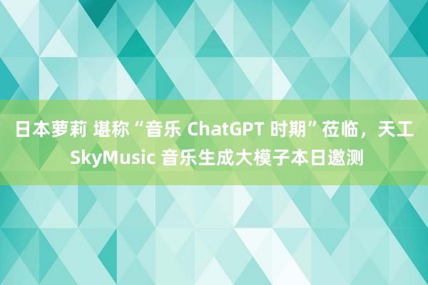 日本萝莉 堪称“音乐 ChatGPT 时期”莅临，天工 SkyMusic 音乐生成大模子本日邀测