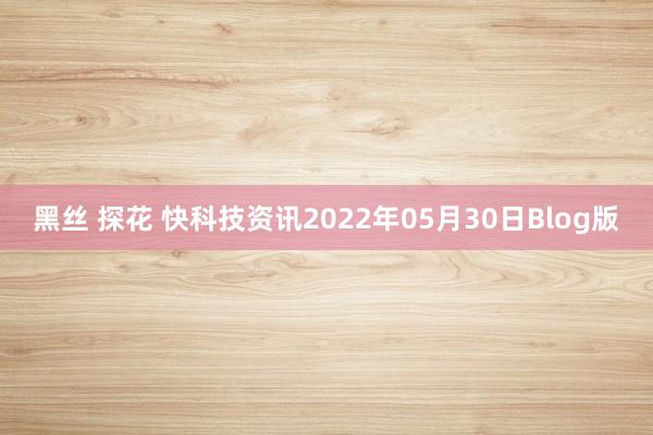 黑丝 探花 快科技资讯2022年05月30日Blog版