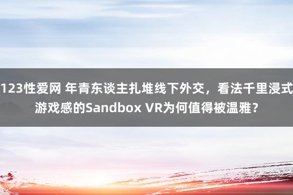 123性爱网 年青东谈主扎堆线下外交，看法千里浸式游戏感的Sandbox VR为何值得被温雅？