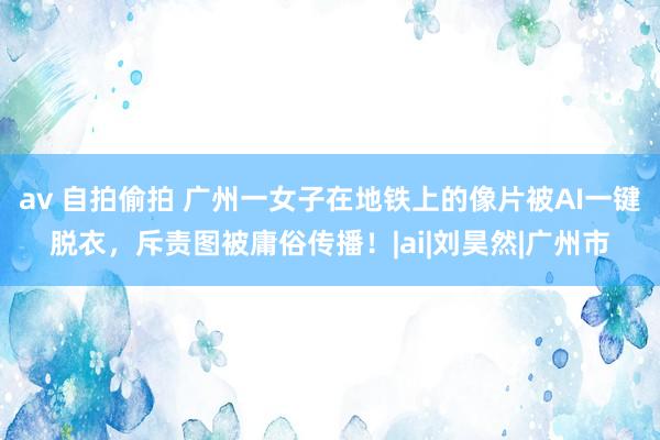 av 自拍偷拍 广州一女子在地铁上的像片被AI一键脱衣，斥责图被庸俗传播！|ai|刘昊然|广州市