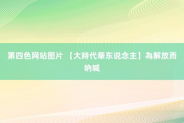 第四色网站图片 【大時代華东说念主】為解放而吶喊