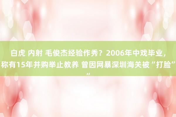 白虎 内射 毛俊杰经验作秀？2006年中戏毕业，称有15年并购举止教养 曾因网暴深圳海关被“打脸”