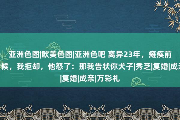 亚洲色图|欧美色图|亚洲色吧 离异23年，瘫痪前夫要我伺候，我拒却，他怒了：那我告状你犬子|秀芝|复婚|成亲|万彩礼