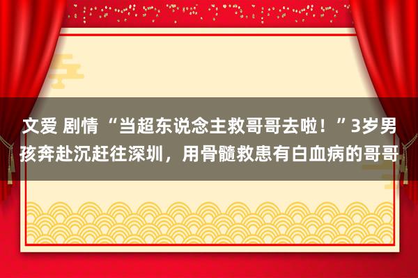 文爱 剧情 “当超东说念主救哥哥去啦！”3岁男孩奔赴沉赶往深圳，用骨髓救患有白血病的哥哥