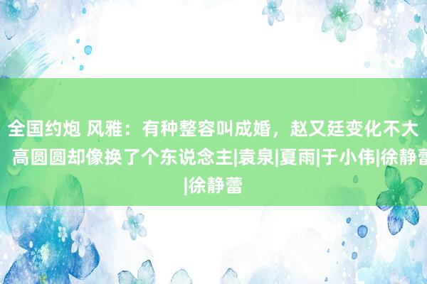 全国约炮 风雅：有种整容叫成婚，赵又廷变化不大，高圆圆却像换了个东说念主|袁泉|夏雨|于小伟|徐静蕾