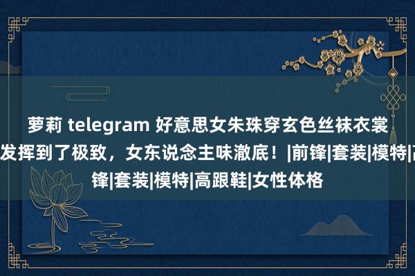 萝莉 telegram 好意思女朱珠穿玄色丝袜衣裳，把女性好意思发挥到了极致，女东说念主味澈底！|前锋|套装|模特|高跟鞋|女性体格