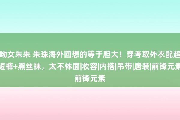 呦女朱朱 朱珠海外回想的等于胆大！穿考取外衣配超短裤+黑丝袜，太不体面|妆容|内搭|吊带|唐装|前锋元素