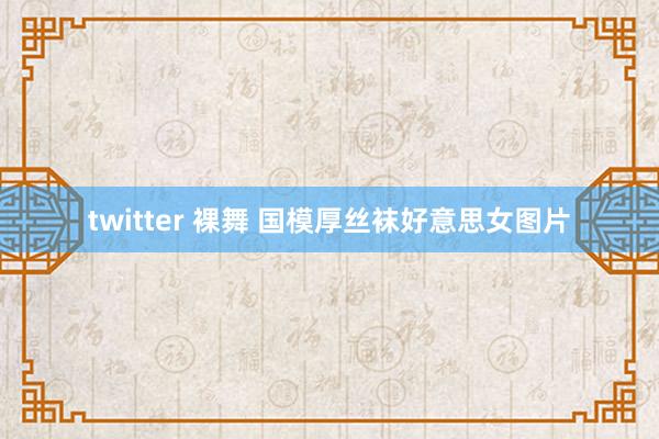 twitter 裸舞 国模厚丝袜好意思女图片