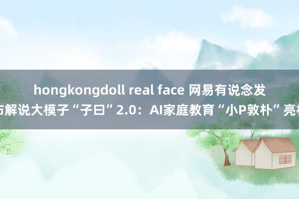 hongkongdoll real face 网易有说念发布解说大模子“子曰”2.0：AI家庭教育“小P敦朴”亮相