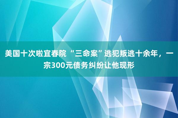 美国十次啦宜春院 “三命案”逃犯叛逃十余年，一宗300元债务纠纷让他现形