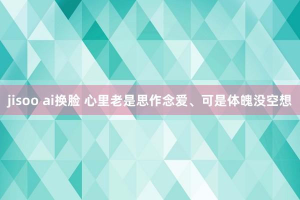 jisoo ai换脸 心里老是思作念爱、可是体魄没空想