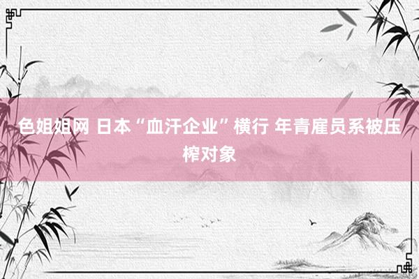 色姐姐网 日本“血汗企业”横行 年青雇员系被压榨对象