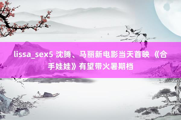 lissa_sex5 沈腾、马丽新电影当天首映 《合手娃娃》有望带火暑期档