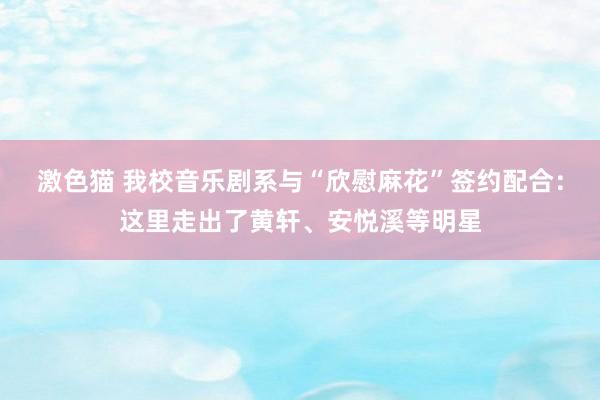 激色猫 我校音乐剧系与“欣慰麻花”签约配合：这里走出了黄轩、安悦溪等明星