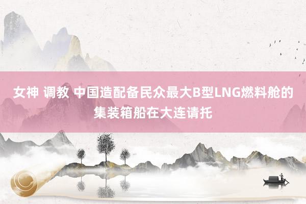 女神 调教 中国造配备民众最大B型LNG燃料舱的集装箱船在大连请托