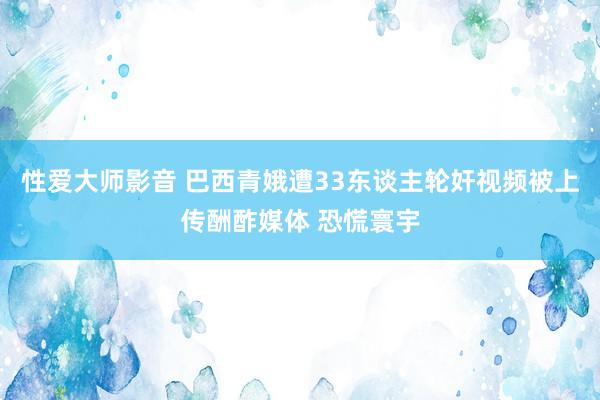 性爱大师影音 巴西青娥遭33东谈主轮奸视频被上传酬酢媒体 恐慌寰宇