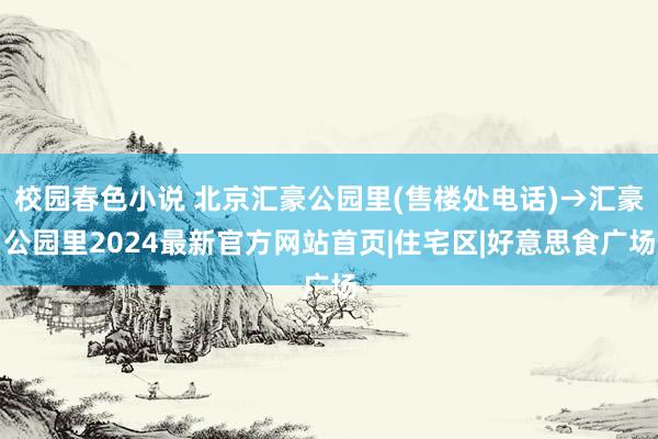 校园春色小说 北京汇豪公园里(售楼处电话)→汇豪公园里2024最新官方网站首页|住宅区|好意思食广场