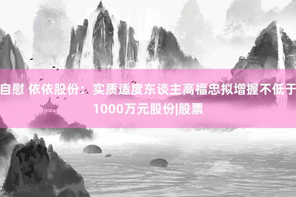 自慰 依依股份：实质适度东谈主高福忠拟增握不低于1000万元股份|股票