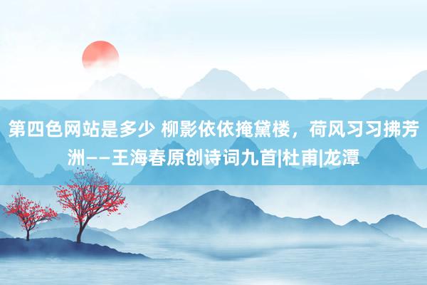 第四色网站是多少 柳影依依掩黛楼，荷风习习拂芳洲——王海春原创诗词九首|杜甫|龙潭