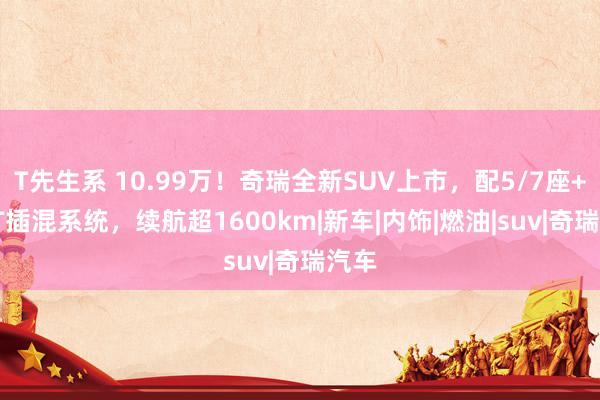 T先生系 10.99万！奇瑞全新SUV上市，配5/7座+1.5T插混系统，续航超1600km|新车|内饰|燃油|suv|奇瑞汽车