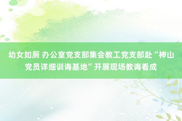 幼女如厕 办公室党支部集会教工党支部赴“神山党员详细训诲基地”开展现场教诲看成