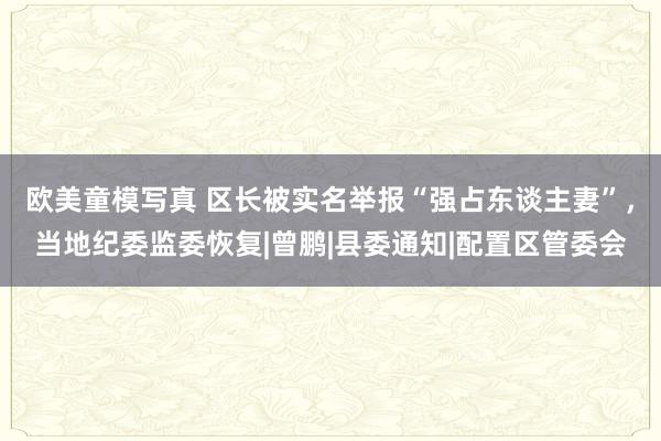 欧美童模写真 区长被实名举报“强占东谈主妻”，当地纪委监委恢复|曾鹏|县委通知|配置区管委会