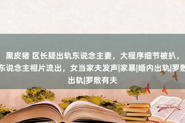 黑皮猪 区长疑出轨东说念主妻，大程序细节被扒，当事东说念主相片流出，女当家夫发声|家暴|婚内出轨|罗敷有夫